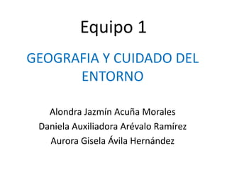 Equipo 1
GEOGRAFIA Y CUIDADO DEL
ENTORNO
Alondra Jazmín Acuña Morales
Daniela Auxiliadora Arévalo Ramírez
Aurora Gisela Ávila Hernández
 
