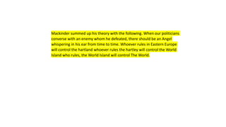 Mackinder summed up his theory with the following. When our politicians
converse with an enemy whom he defeated, there should be an Angel
whispering in his ear from time to time. Whoever rules in Eastern Europe
will control the hartland whoever rules the hartley will control the World
Island who rules, the World Island will control The World.
 