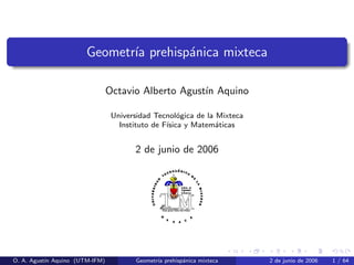 Geometr´ prehisp´nica mixteca
ıa
a
Octavio Alberto Agust´ Aquino
ın
Universidad Tecnol´gica de la Mixteca
o
Instituto de F´
ısica y Matem´ticas
a

2 de junio de 2006

O. A. Agust´ Aquino (UTM-IFM)
ın

Geometr´ prehisp´nica mixteca
ıa
a

2 de junio de 2006

1 / 64

 