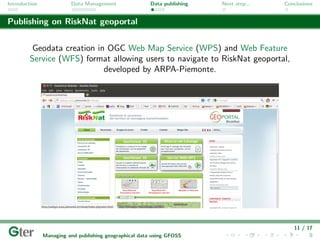 Introduction             Data Management                Data publishing   Next step...   Conclusions


Publishing on RiskNat geoportal


         Geodata creation in OGC Web Map Service (WPS) and Web Feature
        Service (WFS) format allowing users to navigate to RiskNat geoportal,
                            developed by ARPA-Piemonte.




                                                                                            11 / 17
               Managing and publishing geographical data using GFOSS
 