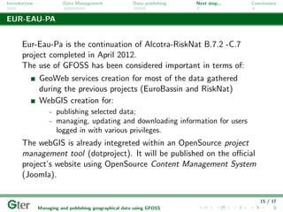 Introduction             Data Management                Data publishing   Next step...   Conclusions


EUR-EAU-PA


       Eur-Eau-Pa is the continuation of Alcotra-RiskNat B.7.2 -C.7
       project completed in April 2012.
       The use of GFOSS has been considered important in terms of:
               GeoWeb services creation for most of the data gathered
               during the previous projects (EuroBassin and RiskNat)
               WebGIS creation for:
                    - publishing selected data;
                    - managing, updating and downloading information for users
                      logged in with various privileges.
       The webGIS is already integreted within an OpenSource project
       management tool (dotproject). It will be published on the oﬃcial
       project’s website using OpenSource Content Management System
       (Joomla).


                                                                                            15 / 17
               Managing and publishing geographical data using GFOSS
 