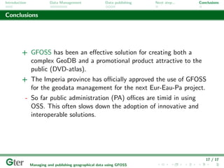 Introduction             Data Management                Data publishing   Next step...   Conclusions


Conclusions




         + GFOSS has been an eﬀective solution for creating both a
           complex GeoDB and a promotional product attractive to the
           public (DVD-atlas).
         + The Imperia province has oﬃcially approved the use of GFOSS
           for the geodata management for the next Eur-Eau-Pa project.
           - So far public administration (PA) oﬃces are timid in using
             OSS. This often slows down the adoption of innovative and
             interoperable solutions.




                                                                                            17 / 17
               Managing and publishing geographical data using GFOSS
 