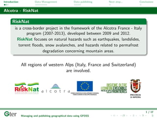 Introduction             Data Management                Data publishing   Next step...   Conclusions


Alcotra - RiskNat

       RiskNat
         is a cross-border project in the framework of the Alcotra France - Italy
                 program (2007-2013), developed between 2009 and 2012.
           RiskNat focuses on natural hazards such as earthquakes, landslides,
            torrent ﬂoods, snow avalanches, and hazards related to permafrost
                         degradation concerning mountain areas.


               All regions of western Alps (Italy, France and Switzerland)
                                      are involved.




                                                                                             1 / 17
               Managing and publishing geographical data using GFOSS
 