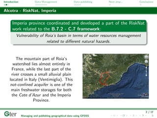 Introduction             Data Management                Data publishing   Next step...   Conclusions


Alcotra - RiskNat, Imperia

       Imperia province coordinated and developed a part of the RiskNat
       work related to the B.7.2 - C.7 framework:
          Vulnerability of Roia’s basin in terms of water resources management
                            related to diﬀerent natural hazards.



         The mountain part of Roia’s
       watershed lies almost entirely in
      France, while the last part of the
      river crosses a small alluvial plain
     located in Italy (Ventimiglia). This
     not-conﬁned acquifer is one of the
      main freshwater storages for both
      the Cote d’Azur and the Imperia
                   Province.

                                                                                             2 / 17
               Managing and publishing geographical data using GFOSS
 