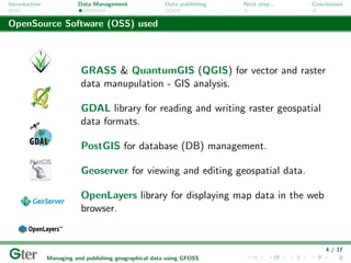 Introduction             Data Management                Data publishing   Next step...   Conclusions


OpenSource Software (OSS) used



                          GRASS & QuantumGIS (QGIS) for vector and raster
                          data manupulation - GIS analysis.

                          GDAL library for reading and writing raster geospatial
                          data formats.

                          PostGIS for database (DB) management.

                          Geoserver for viewing and editing geospatial data.

                          OpenLayers library for displaying map data in the web
                          browser.


                                                                                             4 / 17
               Managing and publishing geographical data using GFOSS
 