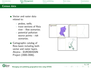 Introduction             Data Management                Data publishing   Next step...   Conclusions


Census data



               Vector and raster data
               related to:
                    - probes, wells;
                    - trace sections of Roia
                      river - ﬂow scenarios;
                    - potential pollution
                      source points - risk
                      scenarios;
               Cartographic catalog of
               Roia basin including both
               vector and raster layers.
               Alcotra - EUROBASSIN
               Project (2000-2006).


                                                                                             5 / 17
               Managing and publishing geographical data using GFOSS
 