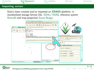 Introduction             Data Management                Data publishing   Next step...   Conclusions


Importing vectors

       Data’s been created and/or imported on GRASS platform, in
       standardized storage format (lib. GDAL/ OGR), reference system
       Roma40 and map projection Gauss Boaga.




                                                                                             6 / 17
               Managing and publishing geographical data using GFOSS
 