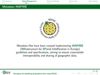 Introduction             Data Management                Data publishing   Next step...   Conclusions


Metadata INSPIRE




                  Metadata ﬁles have been created implementing INSPIRE
                      (INfrastructure for SPatial InfoRmation in Europe)
                  guidelines and speciﬁcations, aiming to ensure cross-border
                        interoperability and sharing of geographic data.




                                                                                             7 / 17
               Managing and publishing geographical data using GFOSS
 