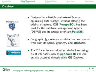 Introduction             Data Management                Data publishing   Next step...   Conclusions


Database



                                     Designed in a ﬂexible and extensible way,
                                     optimizing data storage, without altering the
                                     original structure. OSS PostgreSQL has been
                                     used for the database management system
                                     (DBMS) and its spatial extention PostGIS.

                                     Geographic (georeferenced) data has been stored
                                     with both its spatial geometry and attributes.

                                     The DB can be consulted in tabular form using
                                     client interfaces such as pgAdmin III and can
                                     be also accessed directly using GIS Desktop.


                                                                                             8 / 17
               Managing and publishing geographical data using GFOSS
 