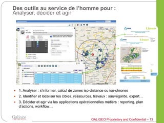 Des outils au service de l’homme pour :
Analyser, décider et agir




   1. Analyser : s’informer, calcul de zones iso-distance ou iso-chrones
   2. Identifier et localiser les cibles, ressources, travaux : sauvegarde, export…
   3. Décider et agir via les applications opérationnelles métiers : reporting, plan
    d’actions, workflow…


                                                   GALIGEO Proprietary and Confidential – 13
 
