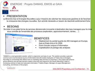 ENERGIE : Projets DAMAS, EMOS et GAIA



 PRESENTATION
La Branche Gaz et Energies Nouvelles a pour missions de valoriser les ressources gazières et de favoriser
    la croissance des énergies nouvelles. Son activité nécessite un besoin de réactivité extrêmement forte .


 BESOINS
Se doter d’une plate forme de services décisionnels innovante à destination des tops managers pour la mise
    sous contrôle de l’ensemble des processus (exploration, approvisionnement, ventes, …)


                                             BENEFICES
                                                        Déploiement du portail auprès de 200 managers en Europe,
                                                         Asie et Etats-Unis à fin 2009
                                                        Point d’accès unique à l’information
                                                        Capitalisation et partage des analyses



“DAMAS is a next generation solution, which is ergonomic and easy to use. The solution provides a genuine
common and cross-functional source of information that will enable employees of Total’s Gaz et Energies
Nouvelles to concentrate their efforts more on exploiting data and less on acquiring it. This project will enhance
group efficiency and will help decision-makers save time and respond to the issues effectively in light of
increasing volumes of data and redundant information” Frédéric Brajon, Manager at Logica Management
Consulting, and Director of the project.

                                                                               GALIGEO Proprietary and Confidential – 15
 