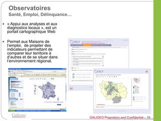 Observatoires
   Santé, Emploi, Délinquance…

 « Appui aux analyses et aux
  diagnostics locaux », est un
  portail cartographique Web

 Permet aux Maisons de
  l’emploi, de projeter des
  indicateurs permettant de
  comparer leur territoire à
  d’autres et de se situer dans
  l’environnement régional.




                                            GALIGEO and Confidential – 16
                                  GALIGEO Proprietary Proprietary and Confidential – 16
 