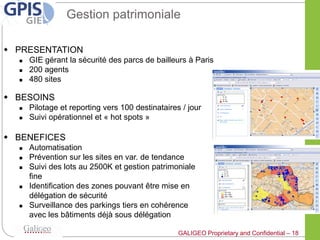 Gestion patrimoniale

 PRESENTATION
     GIE gérant la sécurité des parcs de bailleurs à Paris
     200 agents
     480 sites

 BESOINS
     Pilotage et reporting vers 100 destinataires / jour
     Suivi opérationnel et « hot spots »

 BENEFICES
     Automatisation
     Prévention sur les sites en var. de tendance
     Suivi des lots au 2500K et gestion patrimoniale
      fine
     Identification des zones pouvant être mise en
      délégation de sécurité
     Surveillance des parkings tiers en cohérence
      avec les bâtiments déjà sous délégation

                                                  GALIGEO Proprietary and Confidential – 18
 