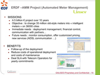 ERDF –AMM Project (Automated Meter Management)


 MISSIONS
      A 5 billion € project over 10 years
      Objective : to change 35 million old-style meters into « intelligent
       meters » on 36000 cities
      Immediate needs : deployment management, financial control,
       communication with partners…
      Future needs : monitor consumption, offer customized pricing,
       new services (ADSL communication …)


 BENEFITS
      Follow-up of the deployment
      Reduce costs of operational deployment
       and costs of maintenance
      Deal SLA with Telecom Operators for
       yearly commitments



                                                GALIGEO Proprietary and Confidential – 19
 