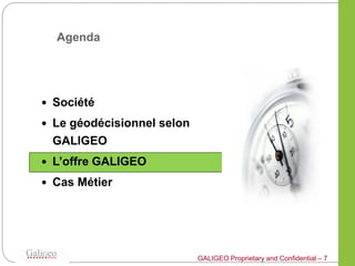 Agenda




 Société

 Le géodécisionnel selon
 GALIGEO
 L’offre GALIGEO

 Cas Métier




                            GALIGEO Proprietary and Confidential – 7
 