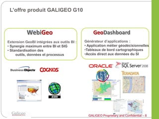 L’offre produit GALIGEO G10




Extension GeoBI intégrées aux outils BI :   Générateur d’applications :
• Synergie maximum entre BI et SIG          • Application métier géodécisionnelles
• Standardisation des                       •Tableaux de bord cartographiques
     outils, données et processus           •Accès direct aux données du SI




                                              GALIGEO Proprietary and Confidential – 8
 