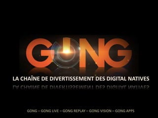 GONG

LA CHAÎNE DE DIVERTISSEMENT DES DIGITAL NATIVES

GONG – GONG LIVE – GONG REPLAY – GONG VISION – GONG APPS

 
