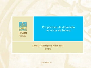 www.itson.m
x
Perspectivas de desarrollo
en el sur de Sonora
Gonzalo Rodríguez Villanueva
Rector
 