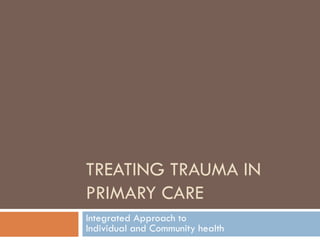 TREATING TRAUMA IN
PRIMARY CARE
Integrated Approach to
Individual and Community health
 