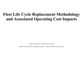 Fleet Life Cycle Replacement Methodology
and Associated Operating Cost Impacts
Charles R. Jordan, M.P.A., LEED Green Associate
Donald C. Stone Center for Leadership Excellence – American Public Works Association
 