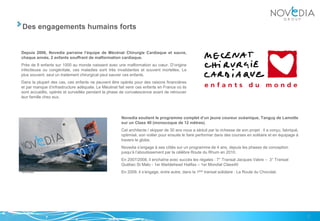 Des engagements humains forts


Depuis 2006, Novedia parraine l’équipe de Mécénat Chirurgie Cardiaque et sauve,
chaque année, 2 enfants souffrant de malformation cardiaque.
Près de 8 enfants sur 1000 au monde naissent avec une malformation au cœur. D’origine
infectieuse ou congénitale, ces maladies sont très invalidantes et souvent mortelles. Le
plus souvent, seul un traitement chirurgical peut sauver ces enfants.
Dans la plupart des cas, ces enfants ne peuvent être opérés pour des raisons financières
et par manque d’infrastructure adéquate. Le Mécénat fait venir ces enfants en France où ils
sont accueillis, opérés et surveillés pendant la phase de convalescence avant de retrouver
leur famille chez eux.




                                                       Novedia soutient le programme complet d’un jeune coureur océanique, Tanguy de Lamotte
                                                       sur un Class 40 (monocoque de 12 mètres).
                                                       Cet architecte / skipper de 30 ans nous a séduit par la richesse de son projet : il a conçu, fabriqué,
                                                       optimisé, son voilier pour ensuite le faire performer dans des courses en solitaire et en équipage à
                                                       travers le globe.
                                                       Novedia s’engage à ses côtés sur un programme de 4 ans, depuis les phases de conception
                                                       jusqu’à l’aboutissement par la célèbre Route du Rhum en 2010.
                                                       En 2007/2008, il enchaîne avec succès les régates : 7° Transat Jacques Vabre – 3° Transat
                                                       Québec St Malo - 1er Marblehead Halifax – 1er Mondial Class40
                                                       En 2009, il s’engage, entre autre, dans la 1ère transat solidaire : La Route du Chocolat.




                                                                                                                                                                7
 