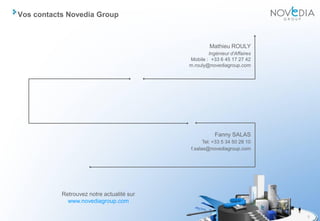 Vos contacts Novedia Group



                                                    Mathieu ROULY
                                                   Ingénieur d'Affaires
                                           Mobile : +33 6 45 17 27 42
                                           m.rouly@novediagroup.com




                                                      Fanny SALAS
                                                 Tel: +33 5 34 50 28 10
                                           f.salas@novediagroup.com




           Retrouvez notre actualité sur
             www.novediagroup.com

                                                                          8
 