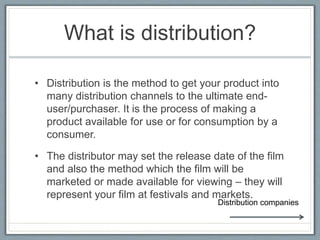 What is distribution?
• Distribution is the method to get your product into
many distribution channels to the ultimate end-
user/purchaser. It is the process of making a
product available for use or for consumption by a
consumer.
• The distributor may set the release date of the film
and also the method which the film will be
marketed or made available for viewing – they will
represent your film at festivals and markets.
Distribution companies
 