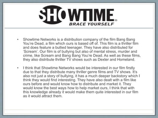• Showtime Networks is a distribution company of the film Bang Bang
You’re Dead, a film which ours is based off of. This film is a thriller film
and does feature a bullied teenager. They have also distributed for
‘Scream’. Our film is of bullying but also of mental stress, murder and
crime, like Scream and Bang Bang You’re Dead. As well as these films,
they also distribute thriller TV shows such as Dexter and Homeland.
• I think that Showtime Networks would be interested in our film firstly
due to that they distribute many thriller genre films and TV shows. It’s
also not just a story of bullying, it has a much deeper backstory which I
think they would find interesting. They have also dealt with a film like
ours before and would know how to distribute and market it. They
would know the best ways how to help market ours, I think that with
this knowledge already it would make them quite interested in our film
as it would attract them.
 