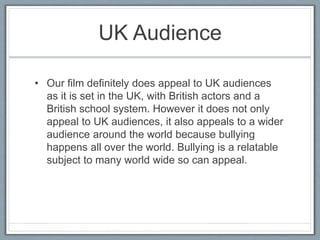 UK Audience
• Our film definitely does appeal to UK audiences
as it is set in the UK, with British actors and a
British school system. However it does not only
appeal to UK audiences, it also appeals to a wider
audience around the world because bullying
happens all over the world. Bullying is a relatable
subject to many world wide so can appeal.
 