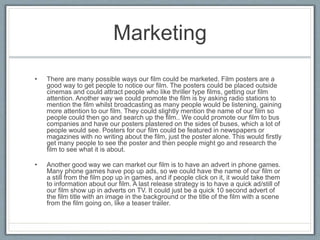 Marketing
• There are many possible ways our film could be marketed. Film posters are a
good way to get people to notice our film. The posters could be placed outside
cinemas and could attract people who like thriller type films, getting our film
attention. Another way we could promote the film is by asking radio stations to
mention the film whilst broadcasting as many people would be listening, gaining
more attention to our film. They could slightly mention the name of our film so
people could then go and search up the film.. We could promote our film to bus
companies and have our posters plastered on the sides of buses, which a lot of
people would see. Posters for our film could be featured in newspapers or
magazines with no writing about the film, just the poster alone. This would firstly
get many people to see the poster and then people might go and research the
film to see what it is about.
• Another good way we can market our film is to have an advert in phone games.
Many phone games have pop up ads, so we could have the name of our film or
a still from the film pop up in games, and if people click on it, it would take them
to information about our film. A last release strategy is to have a quick ad/still of
our film show up in adverts on TV. It could just be a quick 10 second advert of
the film title with an image in the background or the title of the film with a scene
from the film going on, like a teaser trailer.
 