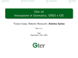 Introduction          Innovation Technology                 Our competencies   Our Projects




                               Gter srl
               Innovazione in Geomatica, GNSS e GIS

               Tiziano Cosso, Roberto Marzocchi, Asimina Syriou
                                              Gter s.r.l.

                                            Gap
                                     September 13th, 2012
 