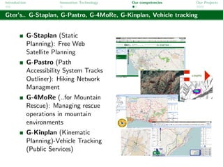 Introduction              Innovation Technology   Our competencies   Our Projects


Gter’s.. G-Staplan, G-Pastro, G-4MoRe, G-Kinplan, Vehicle tracking


               G-Staplan (Static
               Planning): Free Web
               Satellite Planning
               G-Pastro (Path
               Accessibility System Tracks
               Outliner): Hiking Network
               Managment
               G-4MoRe (..for Mountain
               Rescue): Managing rescue
               operations in mountain
               environments
               G-Kinplan (Kinematic
               Planning)-Vehicle Tracking
               (Public Services)
 