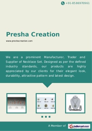 +91-8586970961
A Member of
Presha Creation
www.preshacreation.com
We are a prominent Manufacturer, Trader and
Supplier of Necklace Set. Designed as per the deﬁned
industry standards, our products are highly
appreciated by our clients for their elegant look,
durability, attractive pattern and latest design.
 