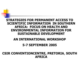 STRATEGIES FOR PERMANENT ACCESS TO
SCIENTIFIC INFORMATION IN SOUTHERN
AFRICA: FOCUS ON HEALTH AND
ENVIRONMENTAL INFORMATION FOR
SUSTAINABLE DEVELOPMENT
AN INTERNATIONAL WORKSHOP
5-7 SEPTEMBER 2005
CSIR CONVENTIONCENTRE, PRETORIA, SOUTH
AFRICA
 