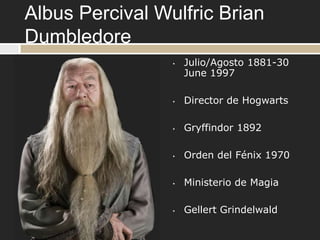 Albus Percival Wulfric Brian
Dumbledore
                 •   Julio/Agosto 1881-30
                     June 1997

                 •   Director de Hogwarts

                 •   Gryffindor 1892

                 •   Orden del Fénix 1970

                 •   Ministerio de Magia

                 •   Gellert Grindelwald
 