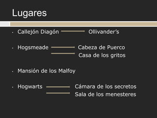 Lugares
•   Callejón Diagón             Ollivander‟s

•   Hogsmeade               Cabeza de Puerco
                            Casa de los gritos

•   Mansión de los Malfoy

•   Hogwarts            Cámara de los secretos
                        Sala de los menesteres
 