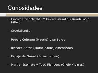 Curiosidades
•   Guerra Grindelwald-2º Guerra mundial (Grindelwald-
    Hitler)

•   Crookshanks


•   Robbie Coltrane (Hagrid) y su barba

•   Richard Harris (Dumbledore) amenazado

•   Espejo de Oesed (Erised mirror)

•   Myrtle, Espinete y Todd Flanders (Chelo Vivares)
 
