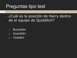 Preguntas tipo test
•   ¿Cuál es la posición de Harry dentro
    de el equipo de Quidditch?

    1.   Buscador
    2.   Guardián
    3.   Cazador
 