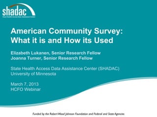 American Community Survey:
What it is and How its Used
Elizabeth Lukanen, Senior Research Fellow
Joanna Turner, Senior Research Fellow

State Health Access Data Assistance Center (SHADAC)
University of Minnesota

March 7, 2013
HCFO Webinar




          Funded by the Robert Wood Johnson Foundation and Federal and State Agencies
 