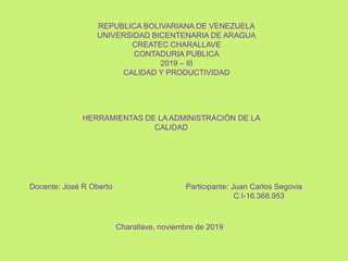 REPUBLICA BOLIVARIANA DE VENEZUELA
UNIVERSIDAD BICENTENARIA DE ARAGUA
CREATEC CHARALLAVE
CONTADURIA PUBLICA
2019 – III
CALIDAD Y PRODUCTIVIDAD
HERRAMIENTAS DE LA ADMINISTRACIÓN DE LA
CALIDAD
Docente: José R Oberto Participante: Juan Carlos Segovia
C.I-16.368.953
Charallave, noviembre de 2019
 