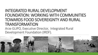 INTEGRATED RURAL DEVELOPMENT
FOUNDATION: WORKING WITH COMMUNITIES
TOWARDS FOOD SOVEREIGNTY AND RURAL
TRANSFORMATION
Arze GLIPO, Executive Director, Integrated Rural
Development Foundation (IRDF).
 