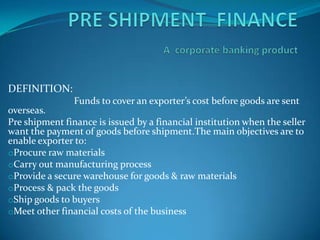 PRE SHIPMENT  FINANCEAcorporate banking product DEFINITION:                            Funds to cover an exporter’s cost before goods are sent overseas. Pre shipment finance is issued by a financial institution when the seller want the payment of goods before shipment.The main objectives are to enable exporter to: ,[object Object]
