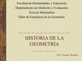 HISTORIA DE LA
GEOMETRÍA
Facultad de Humanidades y Educación
Departamento de Medición y Evaluación
Área de Matemática
Taller de Enseñanza de la Geometría
Prof. Yazmary Rondón
 