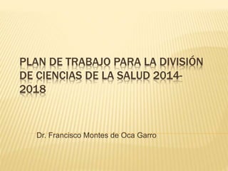 PLAN DE TRABAJO PARA LA DIVISIÓN 
DE CIENCIAS DE LA SALUD 2014- 
2018 
Dr. Francisco Montes de Oca Garro 
 
