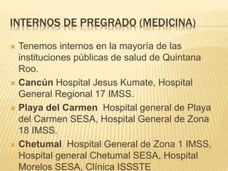INTERNOS DE PREGRADO (MEDICINA) 
 Tenemos internos en la mayoría de las 
instituciones públicas de salud de Quintana 
Roo. 
 Cancún Hospital Jesus Kumate, Hospital 
General Regional 17 IMSS. 
 Playa del Carmen Hospital general de Playa 
del Carmen SESA, Hospital General de Zona 
18 IMSS. 
 Chetumal Hospital General de Zona 1 IMSS, 
Hospital general Chetumal SESA, Hospital 
Morelos SESA, Clínica ISSSTE 
 