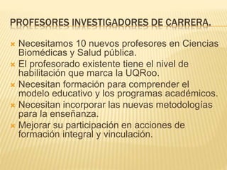PROFESORES INVESTIGADORES DE CARRERA. 
 Necesitamos 10 nuevos profesores en Ciencias 
Biomédicas y Salud pública. 
 El profesorado existente tiene el nivel de 
habilitación que marca la UQRoo. 
 Necesitan formación para comprender el 
modelo educativo y los programas académicos. 
 Necesitan incorporar las nuevas metodologías 
para la enseñanza. 
 Mejorar su participación en acciones de 
formación integral y vinculación. 
 
