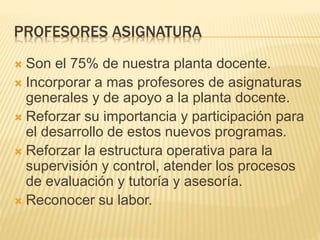 PROFESORES ASIGNATURA 
 Son el 75% de nuestra planta docente. 
 Incorporar a mas profesores de asignaturas 
generales y de apoyo a la planta docente. 
 Reforzar su importancia y participación para 
el desarrollo de estos nuevos programas. 
 Reforzar la estructura operativa para la 
supervisión y control, atender los procesos 
de evaluación y tutoría y asesoría. 
 Reconocer su labor. 
 