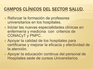 CAMPOS CLÍNICOS DEL SECTOR SALUD. 
 Reforzar la formación de profesores 
universitarios en los hospitales. 
 Iniciar las nuevas especialidades clínicas en 
enfermería y medicina con criterios de 
CONACyT y PNPC. 
 Apoyar la calidad de los hospitales para 
certificarse y mejorar la eficacia y efectividad de 
la atención. 
 Apoyar la educación continua del personal de 
Hospitales sede de cursos Universitarios. 
 