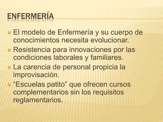 ENFERMERÍA 
 El modelo de Enfermería y su cuerpo de 
conocimientos necesita evolucionar. 
 Resistencia para innovaciones por las 
condiciones laborales y familiares. 
 La carencia de personal propicia la 
improvisación. 
 “Escuelas patito” que ofrecen cursos 
complementarios sin los requisitos 
reglamentarios. 
 