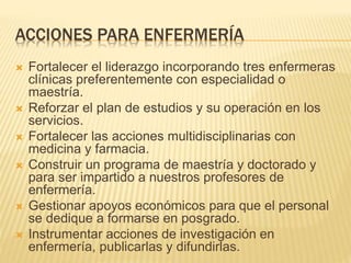 ACCIONES PARA ENFERMERÍA 
 Fortalecer el liderazgo incorporando tres enfermeras 
clínicas preferentemente con especialidad o 
maestría. 
 Reforzar el plan de estudios y su operación en los 
servicios. 
 Fortalecer las acciones multidisciplinarias con 
medicina y farmacia. 
 Construir un programa de maestría y doctorado y 
para ser impartido a nuestros profesores de 
enfermería. 
 Gestionar apoyos económicos para que el personal 
se dedique a formarse en posgrado. 
 Instrumentar acciones de investigación en 
enfermería, publicarlas y difundirlas. 
 